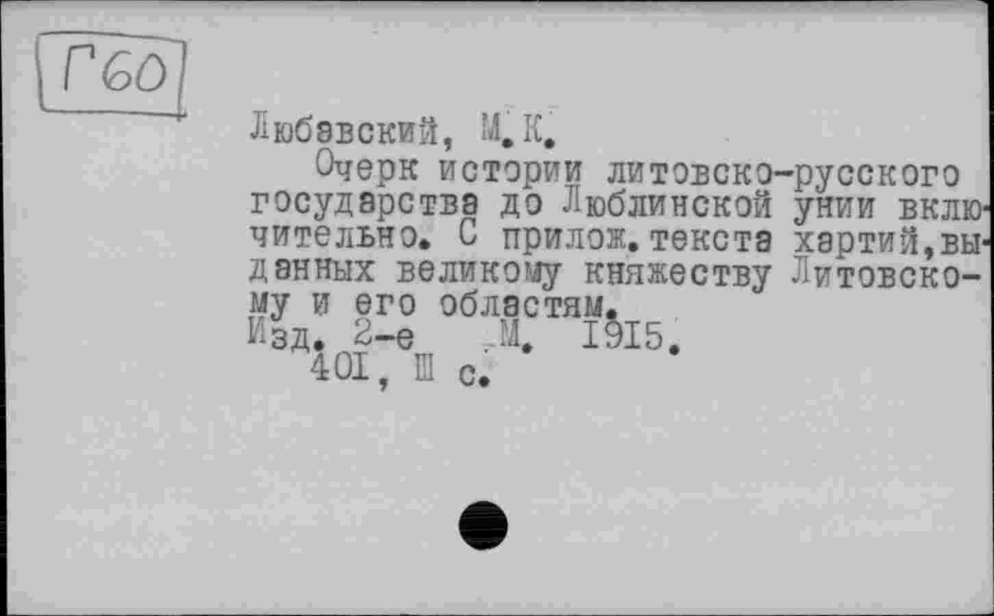 ﻿Г 60
Любавский, М, К.
Очерк истории литовско-русского государства до Люблинской унии включительно. С ттрилож. текста хартий,выданных великому княжеству Литовскому и его областям.
Изд. 2-е А 1§15.
401, Ш с.